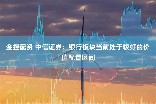 金控配资 中信证券：银行板块当前处于较好的价值配置区间